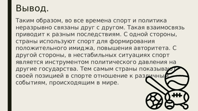 Вывод. Таким образом, во все времена спорт и политика неразрывно связаны друг с другом. Такая взаимосвязь приводит к разным последствиям. С одной стороны, страны используют спорт для формирования положительного имиджа, повышения авторитета. С другой стороны, в нестабильных ситуациях спорт является инструментом политического давления на другие государства. Тем самым страны показывают своей позицией в спорте отношение к различным событиям, происходящим в мире.