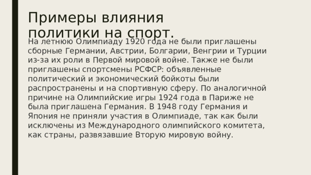 Примеры влияния политики на спорт. На летнюю Олимпиаду 1920 года не были приглашены сборные Германии, Австрии, Болгарии, Венгрии и Турции из-за их роли в Первой мировой войне. Также не были приглашены спортсмены РСФСР: объявленные политический и экономический бойкоты были распространены и на спортивную сферу. По аналогичной причине на Олимпийские игры 1924 года в Париже не была приглашена Германия. В 1948 году Германия и Япония не приняли участия в Олимпиаде, так как были исключены из Международного олимпийского комитета, как страны, развязавшие Вторую мировую войну.