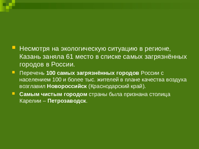 Несмотря на экологическую ситуацию в регионе, Казань заняла 61 место в списке самых загрязнённых городов в России. Перечень 100 самых загрязнённых городов России с населением 100 и более тыс. жителей в плане качества воздуха возглавил Новороссийск (Краснодарский край). Самым чистым городом страны была признана столица Карелии – Петрозаводск . 