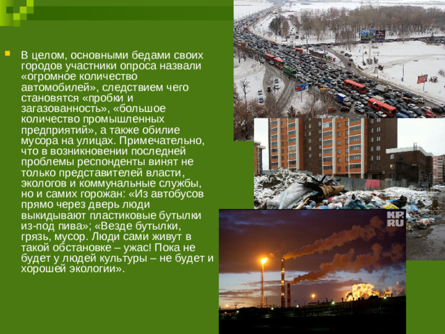 В целом, основными бедами своих городов участники опроса назвали «огромное количество автомобилей», следствием чего становятся «пробки и загазованность», «большое количество промышленных предприятий», а также обилие мусора на улицах. Примечательно, что в возникновении последней проблемы респонденты винят не только представителей власти, экологов и коммунальные службы, но и самих горожан: «Из автобусов прямо через дверь люди выкидывают пластиковые бутылки из-под пива»; «Везде бутылки, грязь, мусор. Люди сами живут в такой обстановке – ужас! Пока не будет у людей культуры – не будет и хорошей экологии».