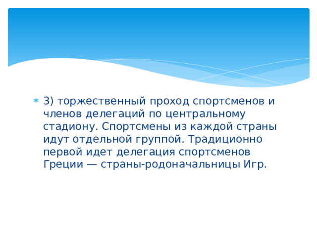 3) торжественный проход спортсменов и членов делегаций по центральному стадиону. Спортсмены из каждой страны идут отдельной группой. Традиционно первой идет делегация спортсменов Греции — страны-родоначальницы Игр.