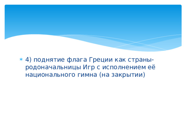 4) поднятие флага Греции как страны-родоначальницы Игр с исполнением её национального гимна (на закрытии)