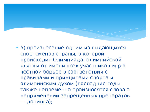 5) произнесение одним из выдающихся спортсменов страны, в которой происходит Олимпиада, олимпийской клятвы от имени всех участников игр о честной борьбе в соответствии с правилами и принципами спорта и олимпийским духом (последние годы также непременно произносятся слова о неприменении запрещенных препаратов — допинга);