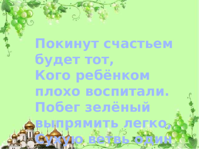 Покинут счастьем будет тот,  Кого ребёнком плохо воспитали.  Побег зелёный выпрямить легко,  Сухую ветвь один огонь исправит.