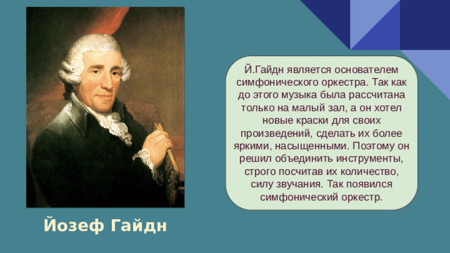 Й.Гайдн является основателем симфонического оркестра. Так как до этого музыка была рассчитана только на малый зал, а он хотел новые краски для своих произведений, сделать их более яркими, насыщенными. Поэтому он решил объединить инструменты, строго посчитав их количество, силу звучания. Так появился симфонический оркестр. Йозеф Гайдн