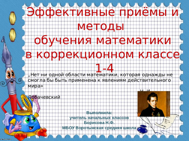 Эффективные приёмы и методы  обучения математики  в коррекционном классе  1-4 „ Нет ни одной области математики, которая однажды не смогла бы быть применена к явлениям действительного мира»  Н. И. Лобачевский Выполнила:  учитель начальных классов Борисова Н.Ф. МБОУ Воротынская средняя школа