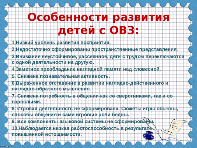 Особенности развития детей с ОВЗ: 1.Низкий уровень развития восприятия. 2.Недостаточно сформированы пространственные представления. 3.Внимание неустойчивое, рассеянное, дети с трудом переключаются с одной деятельности на другую. 4.Заметное преобладание наглядной памяти над словесной. 5. Снижена познавательная активность. 6.Выраженное отставание в развитии наглядно-действенного и наглядно-образного мышления. 7. Снижена потребность в общении как со сверстниками, так и со взрослыми. 8. Игровая деятельность не сформирована. Сюжеты игры обычны, способы общения и сами игровые роли бедны. 9. Все компоненты языковой системы не сформированы. 10.Наблюдается низкая работоспособность в результате повышенной истощаемости.