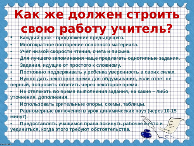 Как же должен строить свою работу учитель? •  Каждый урок - продолжение предыдущего. •  Многократное повторение основного материала. •  Учёт низкой скорости чтения, счета и письма. •  Для лучшего запоминания чаще предлагать однотипные задания. •  Задания, идущие от простого к сложному. •  Постоянно поддерживать у ребенка уверенность в своих силах. •  Нужно дать некоторое время для обдумывания, если ответ не верный, попросить ответить через некоторое время. •  Не отвлекать во время выполнения задания, на какие – либо уточнения, дополнения. •  Использовать зрительные опоры, схемы, таблицы. •  Равномерные включения в урок динамических пауз (через 10-15 минут). •  Предоставлять учащимся права покинуть рабочее место и уединиться, когда этого требуют обстоятельства.