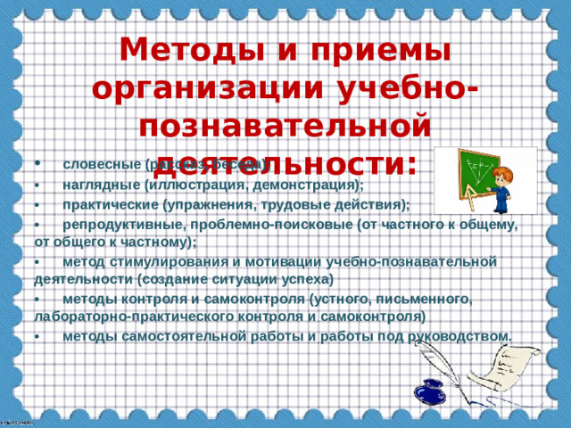 Методы и приемы организации учебно-познавательной деятельности: •  словесные (рассказ, беседа); •  наглядные (иллюстрация, демонстрация); •  практические (упражнения, трудовые действия); •  репродуктивные, проблемно-поисковые (от частного к общему, от общего к частному); •  метод стимулирования и мотивации учебно-познавательной деятельности (создание ситуации успеха) •  методы контроля и самоконтроля (устного, письменного, лабораторно-практического контроля и самоконтроля) •  методы самостоятельной работы и работы под руководством.