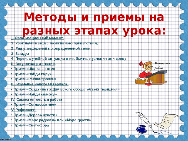 Методы и приемы на разных этапах урока: I . Организационный момент: 1. Урок начинается с позитивного приветствия; 2. Ряд утверждений по определенной теме 3. Загадка 4. Перенос учебной ситуации в необычные условия или среду II. Актуализация знаний . • Прием «Шаг за шагом» • Прием «Найди пару» • Прием «Расшифровка» III. Изучение нового материала. • Прием «Создание графического образа объект познания» • Прием «Найди ошибку» IV. Самостоятельная работа. • Прием «Согласование» V. Рефлексия. • Прием «Дерево чувств» • Прием «Море радости» или «Море грусти» • Прием «Светофор »