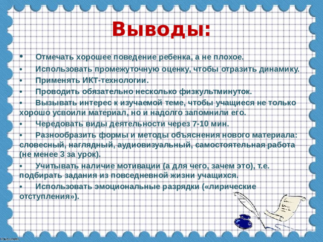 Выводы: •  Отмечать хорошее поведение ребенка, а не плохое. •  Использовать промежуточную оценку, чтобы отразить динамику. •  Применять ИКТ-технологии. •  Проводить обязательно несколько физкультминуток. •  Вызывать интерес к изучаемой теме, чтобы учащиеся не только хорошо усвоили материал, но и надолго запомнили его. •  Чередовать виды деятельности через 7-10 мин. •  Разнообразить формы и методы объяснения нового материала: словесный, наглядный, аудиовизуальный, самостоятельная работа (не менее 3 за урок). •  Учитывать наличие мотивации (а для чего, зачем это), т.е. подбирать задания из повседневной жизни учащихся. •  Использовать эмоциональные разрядки («лирические отступления»).