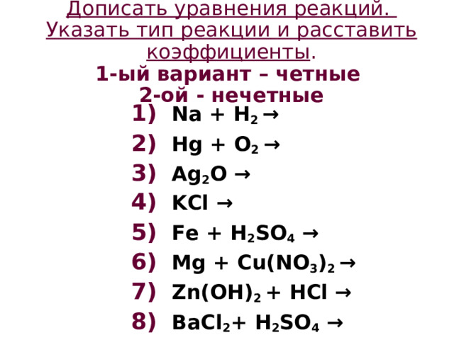 Дописать уравнения реакций.  Указать тип реакции  и расставить коэффициенты .  1-ый вариант – четные  2-ой - нечетные    1) Na + H 2 → 2) Hg + O 2 → 3) Ag 2 O → 4) KCl → 5) Fe + H 2 SO 4 → 6) Mg + Cu(NO 3 ) 2 → 7) Zn(OH) 2 + HCl → 8) BaCl 2 + H 2 SO 4 →