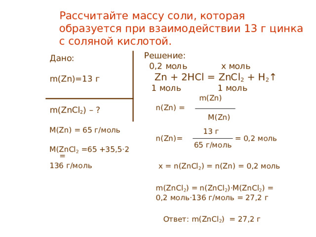 Рассчитайте массу соли, которая образуется при взаимодействии 13 г цинка с соляной кислотой. Решение:  0, 2 моль x моль  Zn + 2HCl = ZnCl 2 + H 2 ↑  1 моль 1 моль    m ( Zn)  n(Zn) =  M ( Zn)   13 г  n(Zn)= = 0 , 2 моль  65 г/моль  x = n(ZnCl 2 ) = n(Zn) = 0 , 2 моль  m(ZnCl 2 ) = n(ZnCl 2 )·M(ZnCl 2 ) =  0,2 моль ·136 г/моль = 27,2 г  Ответ: m(ZnCl 2 ) = 27,2 г Дано: m ( Zn) = 13 г m(ZnCl 2 ) – ? M(Zn) = 65 г/моль M(ZnCl 2  =65 + 35,5·2  =  136 г/моль