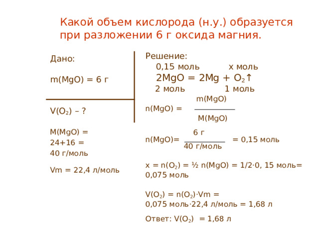 Какой объем кислорода (н.у.) образуется при разложении 6 г оксида магния. Решение:  0,15 моль   x моль  2MgO = 2 Mg + O 2 ↑  2 моль 1 моль   m ( MgO) n(MgO) =  M ( MgO)   6 г n(MgO)= = 0 , 15 моль  40 г/моль x = n(O 2 ) = ½ n(MgO) = 1/2·0 , 15 моль = 0,075 моль V(O 2 ) = n(O 2 )·Vm = 0,075 моль ·22,4 л/моль = 1,68 л Ответ: V(O 2 ) = 1 ,68 л Дано: m ( MgO) = 6 г V(O 2 ) – ? M(MgO) = 24+16  = 40 г/моль Vm = 22,4 л/моль