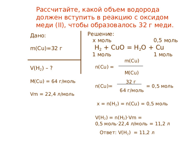 Рассчитайте, какой объем водорода должен вступить в реакцию с оксидом меди (II) , чтобы образовалось 32 г меди. Решение:   x моль 0,5 моль  H 2 + CuO = H 2 O + Cu  1 моль   1 моль    m ( Cu)  n(Cu) =  M ( Cu)   32 г  n(Cu)= = 0 , 5 моль  64 г/моль  x = n(H 2 ) = n(Cu) = 0 , 5 моль  V(H 2 ) = n(H 2 )·Vm =  0,5 моль ·22,4 л/моль = 1 1, 2 л  Ответ: V(H 2 ) = 11,2 л Дано: m ( Cu) = 32 г V(H 2 ) – ? M(Cu) = 64 г/моль Vm = 22,4 л/моль