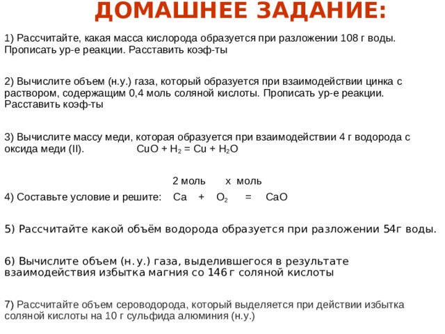 ДОМАШНЕЕ ЗАДАНИЕ: 1) Рассчитайте, какая масса кислорода образуется при разложении 108 г воды. Прописать ур-е реакции. Расставить коэф-ты 2) Вычислите объем (н.у.) газа, который образуется при взаимодействии цинка с раствором, содержащим 0,4 моль соляной кислоты. Прописать ур-е реакции. Расставить коэф-ты 3) Вычислите массу меди, которая образуется при взаимодействии 4 г водорода с оксида меди (II). CuO + H 2 = Cu + H 2 O  2 моль х моль 4) Составьте условие и решите: Са + O 2 = СаО 5) Рассчитайте какой объём водорода образуется при разложении 54г воды. 6) Вычислите объем (н. у.) газа, выделившегося в результате взаимодействия избытка магния со 146 г соляной кислоты 7) Рассчитайте объем сероводорода, который выделяется при действии избытка соляной кислоты на 10 г сульфида алюминия (н.у.)