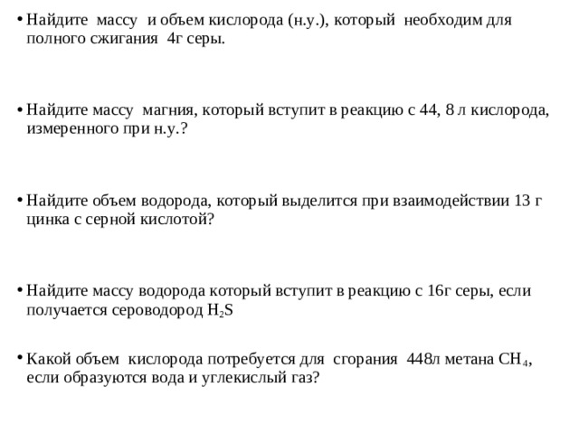 Найдите  массу  и объем кислорода (н.у.), который  необходим для полного сжигания  4г серы.   Найдите массу  магния, который вступит в реакцию с 44, 8 л кислорода, измеренного при н.у.?   Найдите объем водорода, который выделится при взаимодействии 13 г цинка с серной кислотой?    Найдите массу водорода который вступит в реакцию с 16г серы, если получается сероводород H 2 S   Какой объем  кислорода потребуется для  сгорания  448л метана СН 4 , если образуются вода и углекислый газ? 