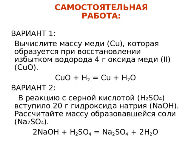 САМОСТОЯТЕЛЬНАЯ РАБОТА: ВАРИАНТ 1:  Вычислите массу меди (Cu) , которая образуется при восстановлении избытком водорода 4 г оксида меди (II) ( CuO) . CuO + H 2 = Cu + H 2 O ВАРИАНТ 2:  В реакцию с серной кислотой (H 2 SO 4 ) вступило 20 г гидроксида натрия (NaOH) . Рассчитайте массу образовавшейся соли (Na 2 SO 4 ) .  2NaOH + H 2 SO 4 = Na 2 SO 4 + 2H 2 O