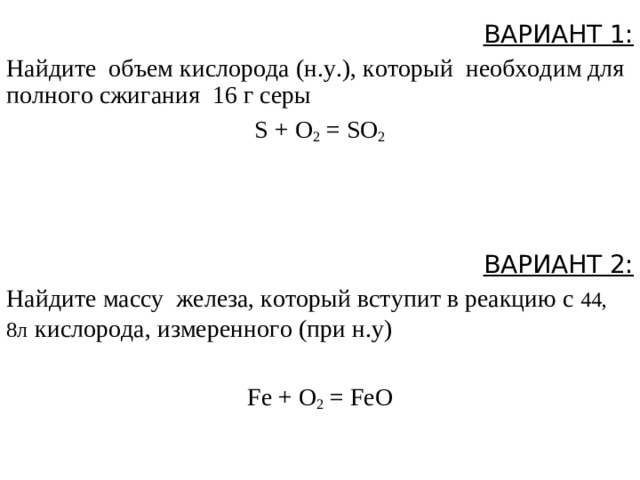 ВАРИАНТ 1: Найдите объем кислорода (н.у.), который  необходим для полного сжигания  16 г серы S + O 2  = SO 2  ВАРИАНТ 2: Найдите массу  железа, который вступит в реакцию с 44, 8л  кислорода, измеренного ( при н.у ) Fe + O 2  = FeO