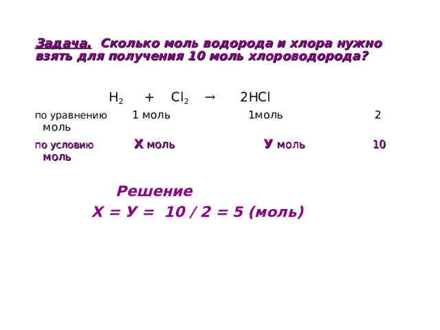 Задача. Сколько моль водорода и хлора нужно взять для получения 10 моль хлороводорода?     H 2 + Cl 2  → 2HCl по уравнению 1 моль 1моль 2 моль по условию  Х моль У моль 10 моль   Решение  Х = У = 10 / 2 = 5 (моль)