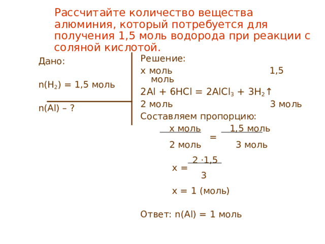 Рассчитайте количество вещества алюминия, который потребуется для получения 1,5 моль водорода при реакции с соляной кислотой. Решение: x моль 1,5 моль 2Al + 6HCl = 2 AlCl 3 + 3H 2 ↑ 2 моль 3 моль Составляем пропорцию:  x моль 1,5 моль  =  2 моль 3 моль  2 · 1,5  x =  3  x = 1 ( моль) Ответ: n( Al ) = 1 моль Дано: n(H 2 ) = 1,5 моль n( Al ) – ?