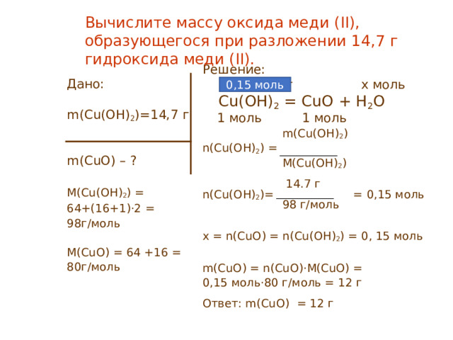 Вычислите массу оксида меди (II) , образующегося при разложении 14,7 г гидроксида меди (II) . Решение:  14  ,7 г x моль  Cu(OH) 2 = CuO + H 2 O  1 моль 1 моль   m ( Cu(O H ) 2 ) n(Cu(O H ) 2 ) =  M ( Cu(O H ) 2 )  14.7 г n(Cu(O H ) 2 )= = 0 , 15 моль  98 г/моль x = n(CuO) = n(Cu(O H ) 2 ) = 0 , 15 моль m(CuO ) = n(CuO)·M(CuO) = 0,15 моль · 80 г/моль = 12 г Ответ: m(CuO ) = 12 г 0 , 15 моль Дано: m ( Cu(O H ) 2 ) = 14,7 г m(CuO ) – ? M(Cu(OH) 2 ) = 64+(16+1)·2  = 98 г/моль M(CuO)  =  64 + 16  =  80 г/моль