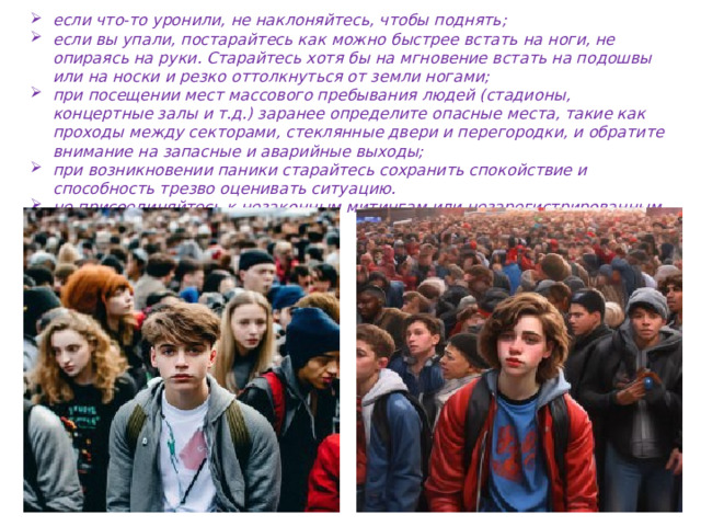 если что-то уронили, не наклоняйтесь, чтобы поднять; если вы упали, постарайтесь как можно быстрее встать на ноги, не опираясь на руки. Старайтесь хотя бы на мгновение встать на подошвы или на носки и резко оттолкнуться от земли ногами; при посещении мест массового пребывания людей (стадионы, концертные залы и т.д.) заранее определите опасные места, такие как проходы между секторами, стеклянные двери и перегородки, и обратите внимание на запасные и аварийные выходы; при возникновении паники старайтесь сохранить спокойствие и способность трезво оценивать ситуацию. не присоединяйтесь к незаконным митингам или незарегистрированным организациям.