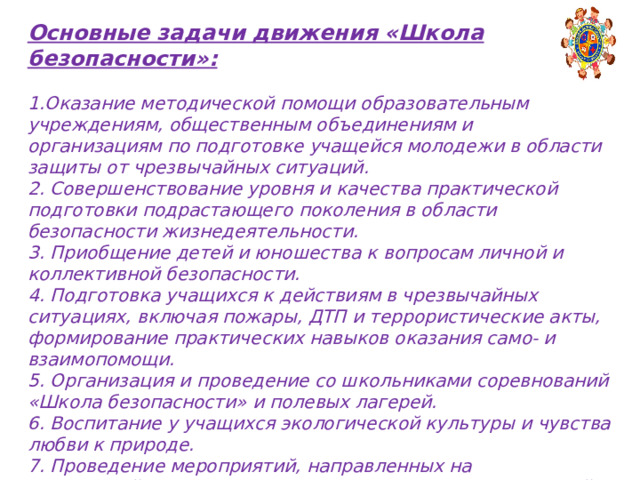 Основные задачи движения «Школа безопасности»:  Оказание методической помощи образовательным учреждениям, общественным объединениям и организациям по подготовке учащейся молодежи в области защиты от чрезвычайных ситуаций. 2. Совершенствование уровня и качества практической подготовки подрастающего поколения в области безопасности жизнедеятельности. 3. Приобщение детей и юношества к вопросам личной и коллективной безопасности. 4. Подготовка учащихся к действиям в чрезвычайных ситуациях, включая пожары, ДТП и террористические акты, формирование практических навыков оказания само- и взаимопомощи. 5. Организация и проведение со школьниками соревнований «Школа безопасности» и полевых лагерей. 6. Воспитание у учащихся экологической культуры и чувства любви к природе. 7. Проведение мероприятий, направленных на противодействие проявлениям экстремизма в молодежной среде. 8. Привитие молодежи любви к Отчизне и уважения к славным военно-патриотическим традициям Родины.