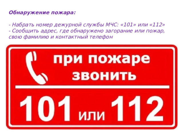 Обнаружение пожара:  - Набрать номер дежурной службы МЧС: «101» или «112» - Сообщить адрес, где обнаружено загорание или пожар, свою фамилию и контактный телефон