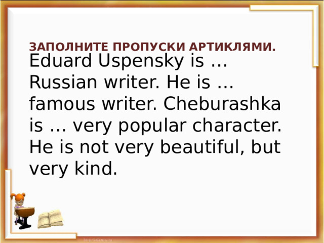 Заполните пропуски артиклями. Eduard Uspensky is … Russian writer. He is … famous writer. Cheburashka is … very popular character. He is not very beautiful, but very kind.