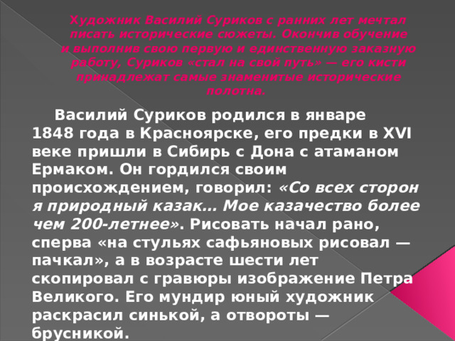 Х удожник Василий Суриков с ранних лет мечтал писать исторические сюжеты. Окончив обучение и выполнив свою первую и единственную заказную работу, Суриков «стал на свой путь» — его кисти принадлежат самые знаменитые исторические полотна.     Василий Суриков родился в январе 1848 года в Красноярске, его предки в XVI веке пришли в Сибирь с Дона с атаманом Ермаком. Он гордился своим происхождением, говорил:  «Со всех сторон я природный казак… Мое казачество более чем 200-летнее» . Рисовать начал рано, сперва «на стульях сафьяновых рисовал — пачкал», а в возрасте шести лет скопировал с гравюры изображение Петра Великого. Его мундир юный художник раскрасил синькой, а отвороты — брусникой.