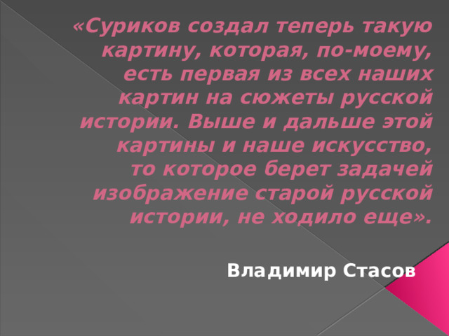 «Суриков создал теперь такую картину, которая, по-моему, есть первая из всех наших картин на сюжеты русской истории. Выше и дальше этой картины и наше искусство, то которое берет задачей изображение старой русской истории, не ходило еще».    Владимир Стасов