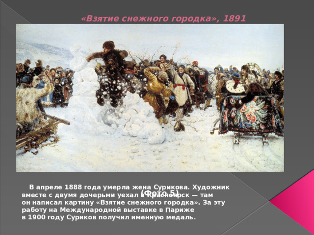 «Взятие снежного городка», 1891                  (Фото 5)       В апреле 1888 года умерла жена Сурикова. Художник вместе с двумя дочерьми уехал в Красноярск — там он написал картину «Взятие снежного городка». За эту работу на Международной выставке в Париже в 1900 году Суриков получил именную медаль.