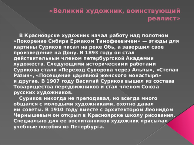 «Великий художник, воинствующий реалист»    В Красноярске художник начал работу над полотном «Покорение Сибири Ермаком Тимофеевичем» — этюды для картины Суриков писал на реке Обь, а завершил свое произведение на Дону. В 1893 году он стал действительным членом петербургской Академии художеств. Следующими историческими работами Сурикова стали «Переход Суворова через Альпы», «Степан Разин», «Посещение царевной женского монастыря» и другие. В 1907 году Василий Суриков вышел из состава Товарищества передвижников и стал членом Союза русских художников.  Суриков никогда не преподавал, но всегда много общался с молодыми художниками, охотно давал им советы. В 1910 году вместе с архитектором Леонидом Чернышевым он открыл в Красноярске школу рисования. Специально для ее воспитанников художник присылал учебные пособия из Петербурга.