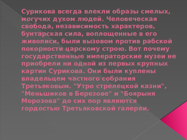 Сурикова всегда влекли образы смелых, могучих духом людей. Человеческая свобода, независимость характеров, бунтарская сила, воплощенные в его живописи, были вызовом против рабской покорности царскому строю. Вот почему государственные императорские музеи не приобрели ни одной из первых крупных картин Сурикова. Они были куплены владельцем частного собрания Третьяковым. 