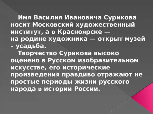 Имя Василия Ивановича Сурикова носит Московский художественный институт, а в Красноярске — на родине художника — открыт музей – усадьба.  Творчество Сурикова высоко оценено в Русском изобразительном искусстве, его исторические произведения правдиво отражают не простые периоды жизни русского народа в истории России.