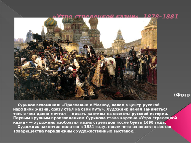 «Утро стрелецкой казни», 1878–1881      (Фото 2)  Суриков вспоминал: «Приехавши в Москву, попал в центр русской народной жизни, сразу стал на свой путь». Художник начал заниматься тем, о чем давно мечтал — писать картины на сюжеты русской истории. Первым крупным произведением Сурикова стала картина «Утро стрелецкой казни» — художник изобразил казнь стрельцов после бунта 1698 года.   Художник закончил полотно в 1881 году, после чего он вошел в состав Товарищества передвижных художественных выставок.