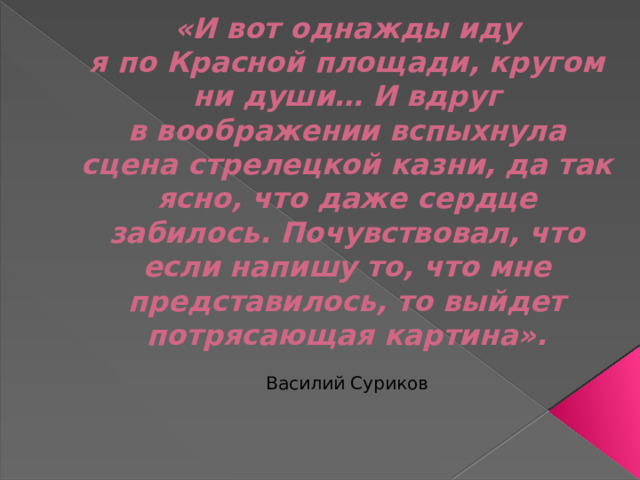 «И вот однажды иду я по Красной площади, кругом ни души… И вдруг в воображении вспыхнула сцена стрелецкой казни, да так ясно, что даже сердце забилось. Почувствовал, что если напишу то, что мне представилось, то выйдет потрясающая картина».   Василий Суриков