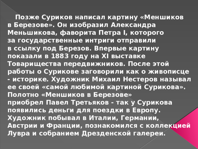 Позже Суриков написал картину «Меншиков в Березове». Он изобразил Александра Меньшикова, фаворита Петра I, которого за государственные интриги отправили в ссылку под Березов. Впервые картину показали в 1883 году на XI выставке Товарищества передвижников. После этой работы о Сурикове заговорили как о живописце - историке. Художник Михаил Нестеров называл ее своей «самой любимой картиной Сурикова». Полотно «Меншиков в Березове» приобрел Павел Третьяков - так у Сурикова появились деньги для поездки в Европу. Художник побывал в Италии, Германии, Австрии и Франции, познакомился с коллекцией Лувра и собранием Дрезденской галереи.