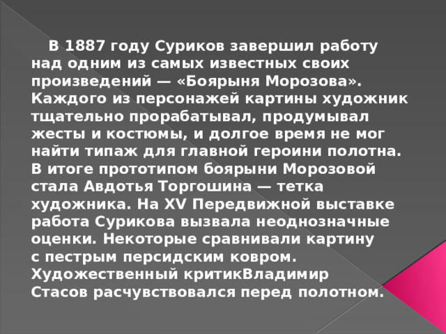 В 1887 году Суриков завершил работу над одним из самых известных своих произведений — «Боярыня Морозова». Каждого из персонажей картины художник тщательно прорабатывал, продумывал жесты и костюмы, и долгое время не мог найти типаж для главной героини полотна. В итоге прототипом боярыни Морозовой стала Авдотья Торгошина — тетка художника. На XV Передвижной выставке работа Сурикова вызвала неоднозначные оценки. Некоторые сравнивали картину с пестрым персидским ковром. Художественный критикВладимир Стасов расчувствовался перед полотном.