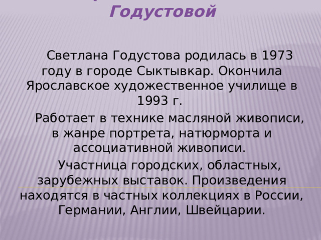 Творчество Светланы Годустовой   Светлана Годустова родилась в 1973 году в городе Сыктывкар. Окончила Ярославское художественное училище в 1993 г.  Работает в технике масляной живописи, в жанре портрета, натюрморта и ассоциативной живописи.  Участница городских, областных, зарубежных выставок. Произведения находятся в частных коллекциях в России, Германии, Англии, Швейцарии.