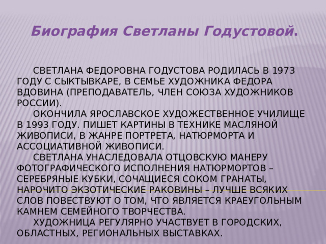 Биография Светланы Годустовой .  Светлана Федоровна Годустова родилась в 1973 году с Сыктывкаре, в семье художника Федора Вдовина (преподаватель, член союза художников России).   Окончила Ярославское художественное училище в 1993 году. Пишет картины в технике масляной живописи, в жанре портрета, натюрморта и ассоциативной живописи.   Светлана унаследовала отцовскую манеру фотографического исполнения натюрмортов – серебряные кубки, сочащиеся соком гранаты, нарочито экзотические раковины – лучше всяких слов повествуют о том, что является краеугольным камнем семейного творчества.   Художница регулярно участвует в городских, областных, региональных выставках.