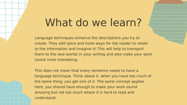 What do we learn? Language techniques enhance the descriptions you try to create. They add spice and more ways for the reader to relate to the information and imagine it! This will help to transport them to the new worlds in your writing and also make your work sound more interesting. This does not mean that every sentence needs to have a language technique. Think about it, when you have too much of the same thing, you get sick of it. The same concept applies here, you should have enough to make your work sound amazing but not too much where it is hard to read and understand.