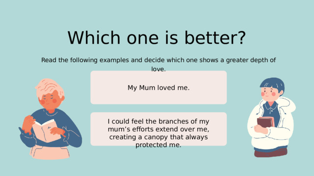 Which one is better? Read the following examples and decide which one shows a greater depth of love. My Mum loved me. I could feel the branches of my mum’s efforts extend over me, creating a canopy that always protected me.