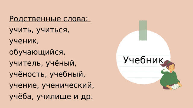 Родственные слова: учить, учиться, ученик, обучающийся, учитель, учёный, учёность, учебный, учение, ученический, учёба, училище и др. Учебник