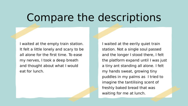 Compare the descriptions I waited at the empty train station. It felt a little lonely and scary to be all alone for the first time. To ease my nerves, I took a deep breath and thought about what I would eat for lunch. I waited at the eerily quiet train station. Not a single soul passed and the longer I stood there, I felt the platform expand until I was just a tiny ant standing all alone. I felt my hands sweat, growing tiny puddles in my palms as I tried to imagine the tantilising scent of freshly baked bread that was waiting for me at lunch.