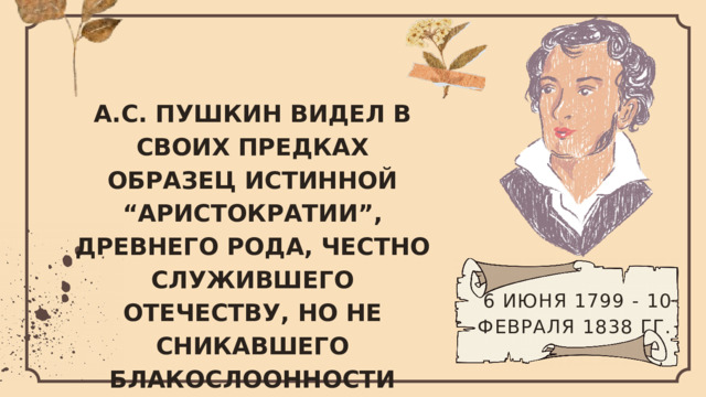 А.С. ПУШКИН ВИДЕЛ В СВОИХ ПРЕДКАХ ОБРАЗЕЦ ИСТИННОЙ “АРИСТОКРАТИИ”, ДРЕВНЕГО РОДА, ЧЕСТНО СЛУЖИВШЕГО ОТЕЧЕСТВУ, НО НЕ СНИКАВШЕГО БЛАКОСЛООННОСТИ ПРАВИТЕЛЕЙ И “ГОНИМОГО”. 6 ИЮНЯ 1799 - 10 ФЕВРАЛЯ 1838 ГГ.