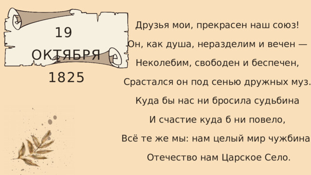 Друзья мои, прекрасен наш союз! Он, как душа, неразделим и вечен — Неколебим, свободен и беспечен, Срастался он под сенью дружных муз. Куда бы нас ни бросила судьбина И счастие куда б ни повело, Всё те же мы: нам целый мир чужбина; Отечество нам Царское Село. 19 ОКТЯБРЯ 1825