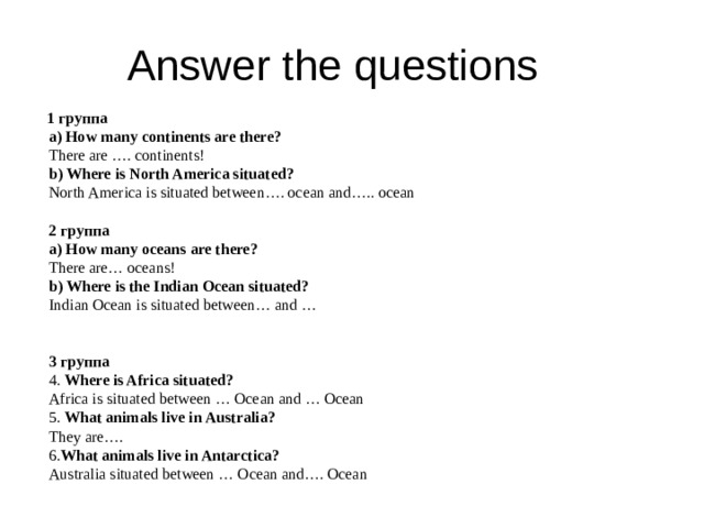 Answer the questions      1 группа  a) How many continents are there?  There are …. continents!  b) Where is North America situated?  North America is situated between…. ocean and….. ocean   2 группа  a)  How many oceans are there?  There are… oceans!  b) Where is the Indian Ocean situated?   Indian Ocean is situated between… and …  3 группа  4. Where is Africa situated?  Africa is situated between … Ocean and … Ocean  5. What animals live in Australia?  They are….  6. What animals live in Antarctica?  Australia situated between … Ocean and…. Ocean