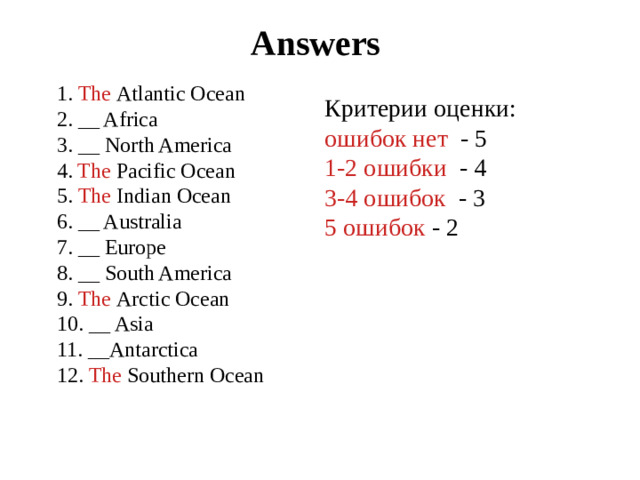 Answers 1. The Atlantic Ocean 2. __ Africa 3. __ North America 4. The Pacific Ocean 5. The  Indian Ocean 6. __ Australia 7. __ Europe 8. __ South America 9. The  Arctic Ocean 10. __ Asia 11. __Antarctica 12. The Southern Ocean Критерии оценки: ошибок нет - 5 1-2 ошибки - 4 3-4 ошибок - 3 5 ошибок - 2